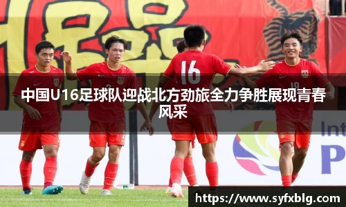 中国U16足球队迎战北方劲旅全力争胜展现青春风采